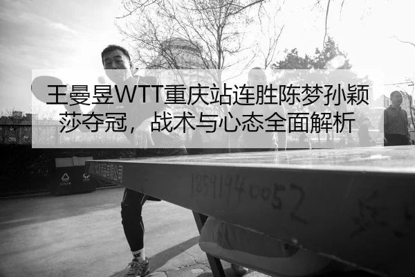 王曼昱WTT重庆站连胜陈梦孙颖莎夺冠，战术与心态全面解析
