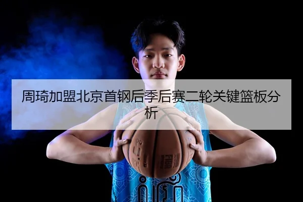 周琦加盟北京首钢后季后赛二轮关键篮板分析