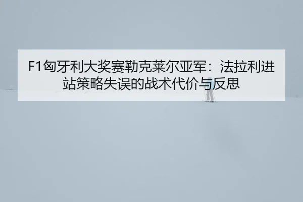 F1匈牙利大奖赛勒克莱尔亚军：法拉利进站策略失误的战术代价与反思
